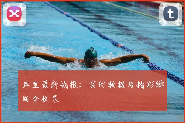 库里最新战报：实时数据与精彩瞬间全收录