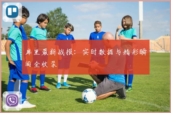 库里最新战报：实时数据与精彩瞬间全收录