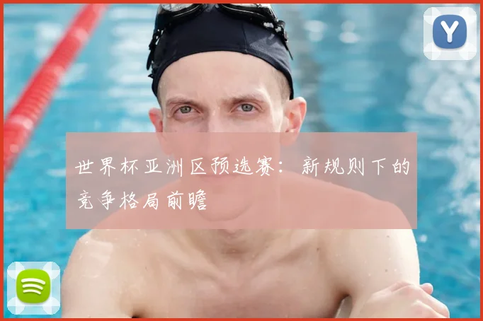 世界杯亚洲区预选赛:新规则下的竞争格局前瞻