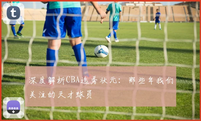 深度解析CBA选秀状元：那些年我们关注的天才球员