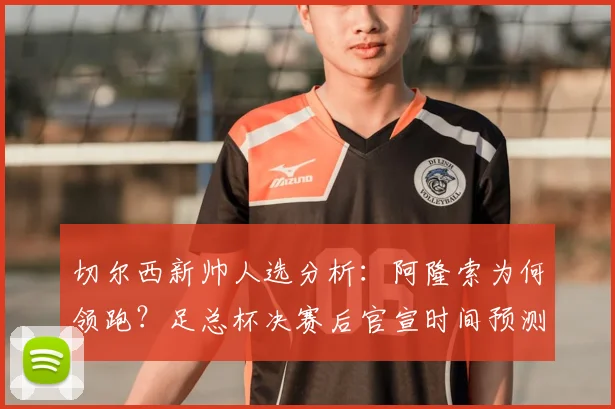 切尔西新帅人选分析：阿隆索为何领跑？足总杯决赛后官宣时间预测