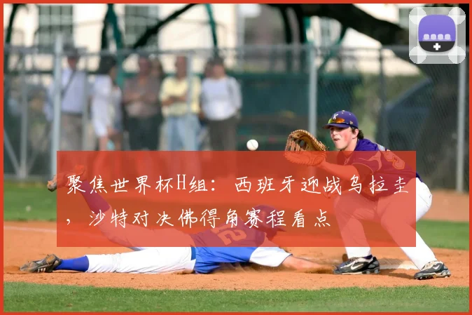 聚焦世界杯H组：西班牙迎战乌拉圭，沙特对决佛得角赛程看点