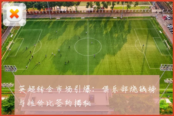 英超转会市场引爆：俱乐部烧钱榜与性价比签约揭秘