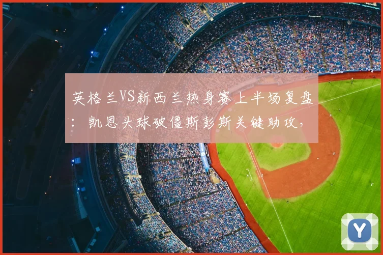 英格兰VS新西兰热身赛上半场复盘：凯恩头球破僵斯彭斯关键助攻，详解三狮军团1-0领先战术布置