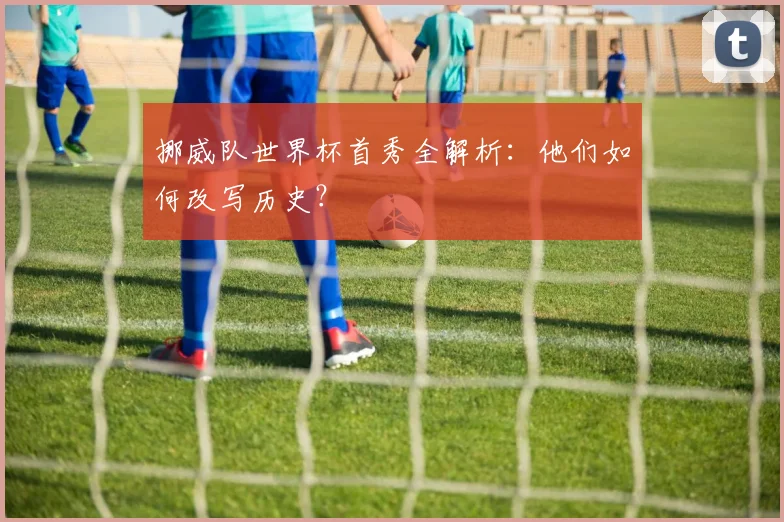 挪威队世界杯首秀全解析:他们如何改写历史?