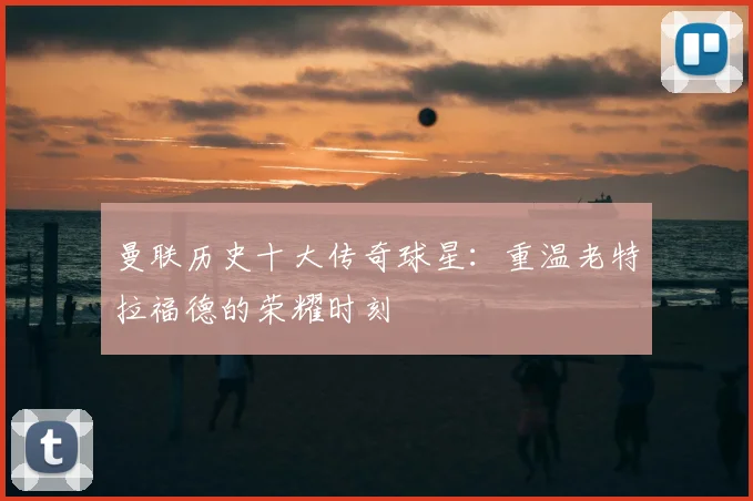 曼联历史十大传奇球星：重温老特拉福德的荣耀时刻