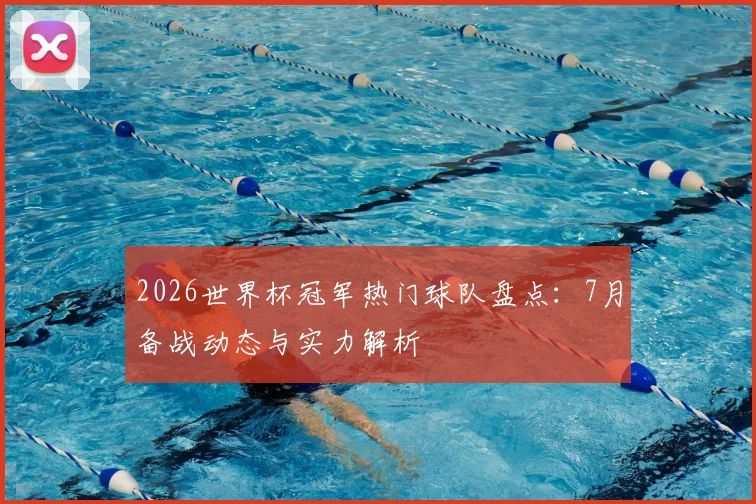 2026世界杯冠军热门球队盘点：7月备战动态与实力解析