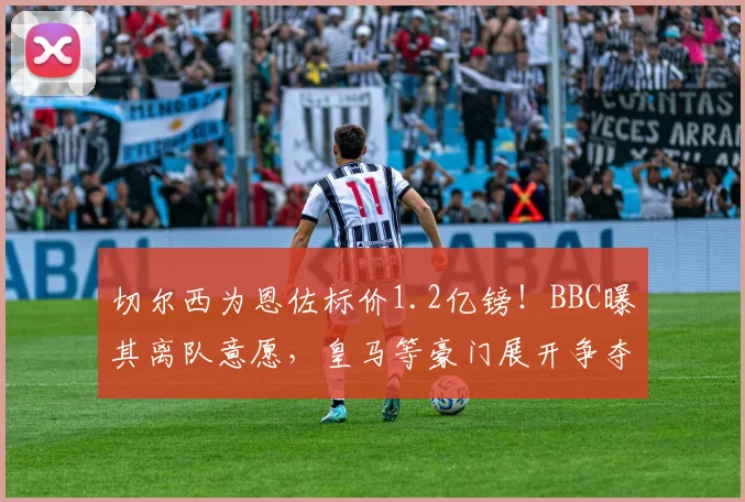 切尔西为恩佐标价1.2亿镑！BBC曝其离队意愿，皇马等豪门展开争夺战