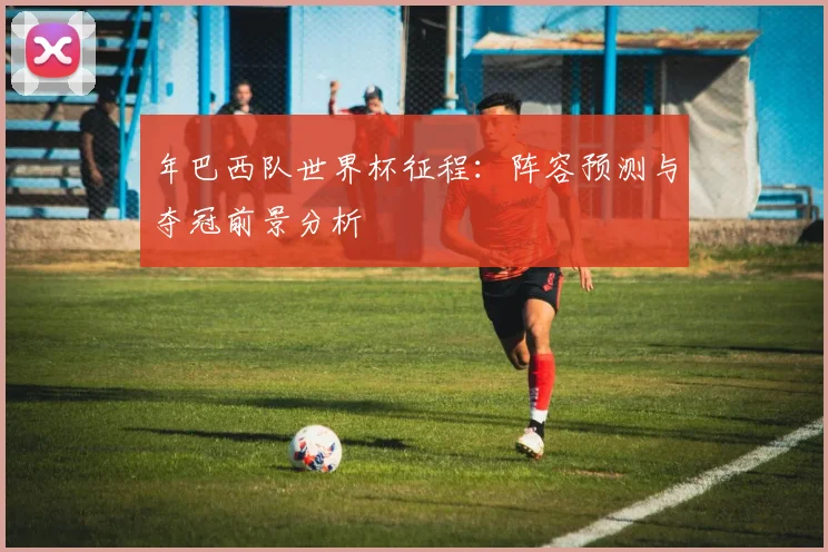 年巴西队世界杯征程：阵容预测与夺冠前景分析