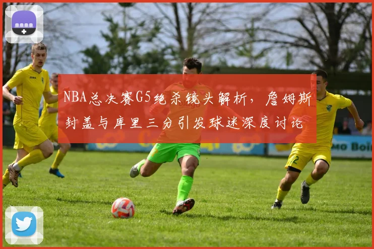 NBA总决赛G5绝杀镜头解析，詹姆斯封盖与库里三分引发球迷深度讨论