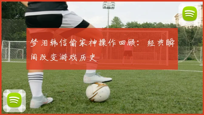 梦泪韩信偷家神操作回顾：经典瞬间改变游戏历史